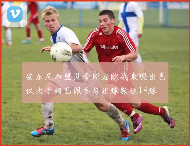 安东尼加盟贝蒂斯后欧战表现出色仅次于姆巴佩参与进球数达14球