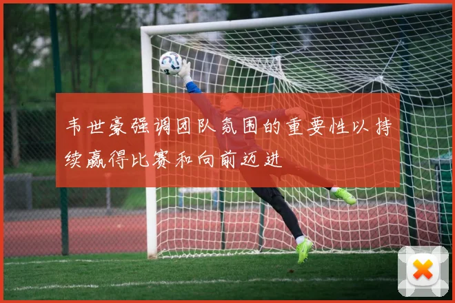 韦世豪强调团队氛围的重要性以持续赢得比赛和向前迈进