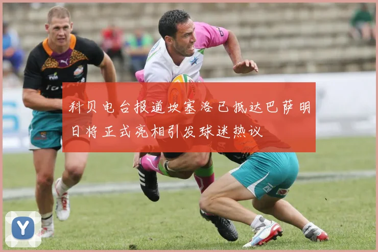 科贝电台报道坎塞洛已抵达巴萨明日将正式亮相引发球迷热议