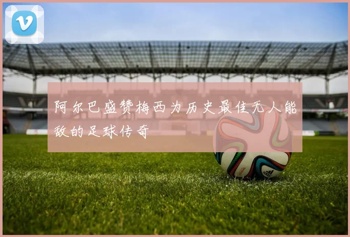 阿尔巴盛赞梅西为历史最佳无人能敌的足球传奇