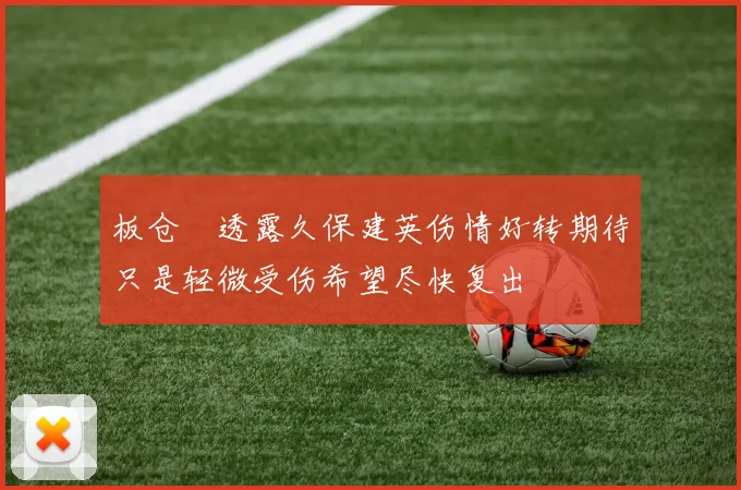 板仓滉透露久保建英伤情好转期待只是轻微受伤希望尽快复出