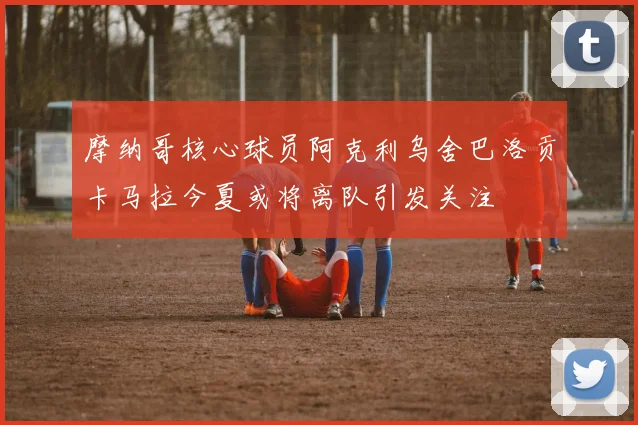 摩纳哥核心球员阿克利乌舍巴洛贡卡马拉今夏或将离队引发关注