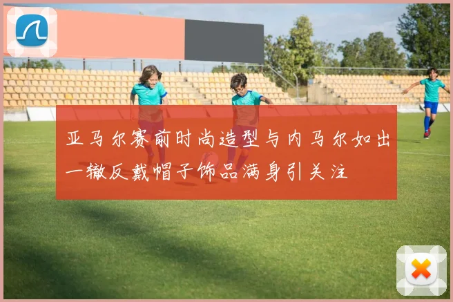 亚马尔赛前时尚造型与内马尔如出一辙反戴帽子饰品满身引关注