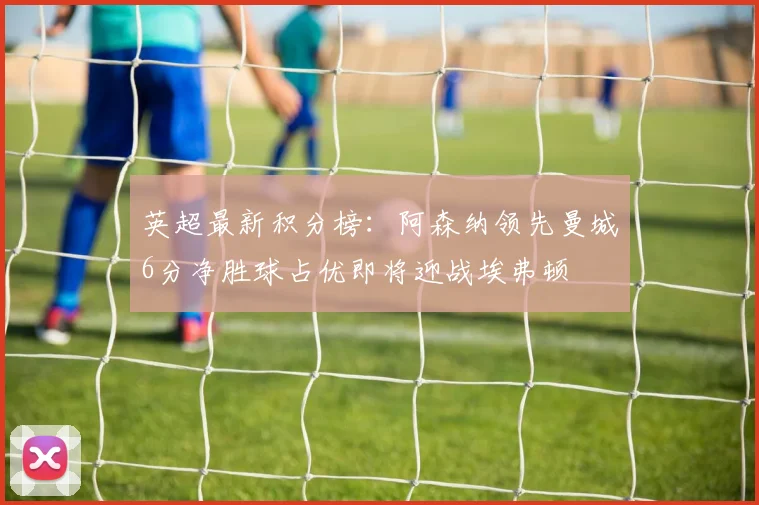 英超最新积分榜：阿森纳领先曼城6分净胜球占优即将迎战埃弗顿