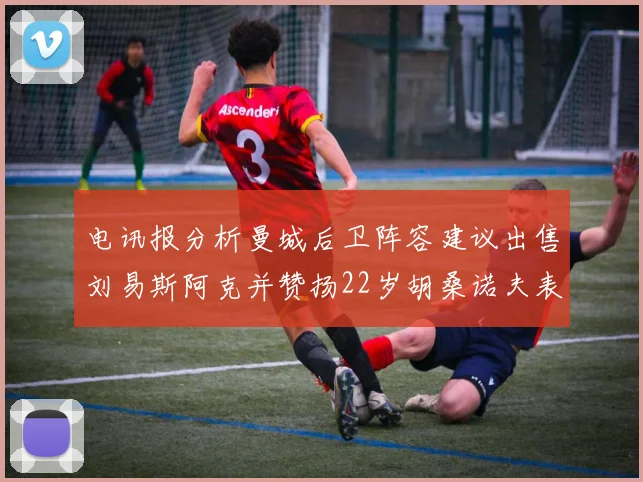 电讯报分析曼城后卫阵容建议出售刘易斯阿克并赞扬22岁胡桑诺夫表现出色