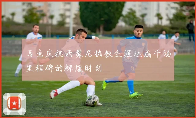 马竞庆祝西蒙尼执教生涯达成千场里程碑的辉煌时刻