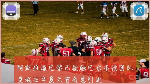 阿斯报道巴黎已接触巴尔韦德团队曼城去年夏天曾有意引进