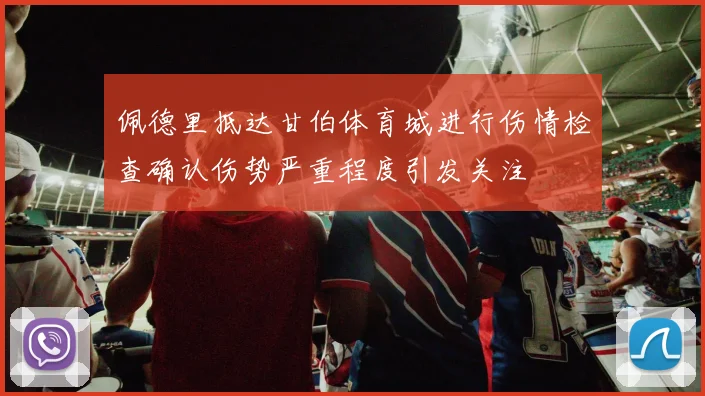 佩德里抵达甘伯体育城进行伤情检查确认伤势严重程度引发关注