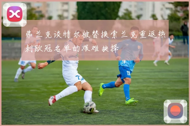 弗兰克谈特尔被替换索兰克重返热刺欧冠名单的艰难抉择