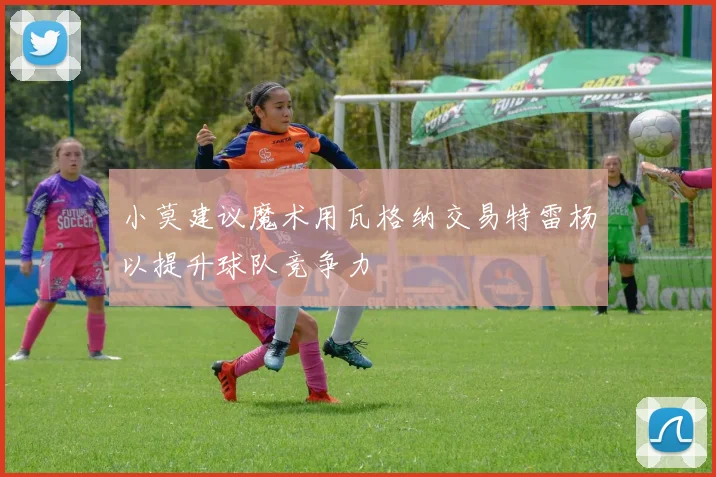 小莫建议魔术用瓦格纳交易特雷杨以提升球队竞争力