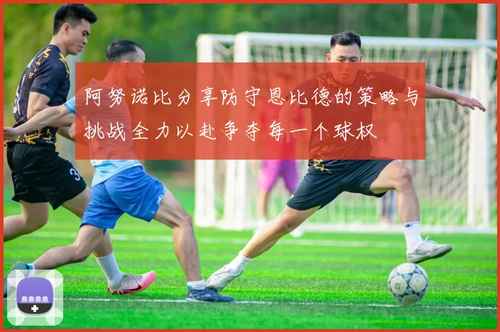 阿努诺比分享防守恩比德的策略与挑战全力以赴争夺每一个球权