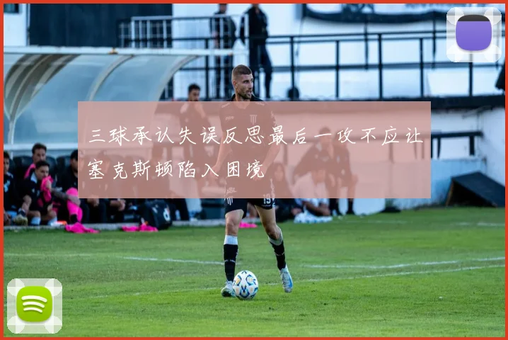 三球承认失误反思最后一攻不应让塞克斯顿陷入困境