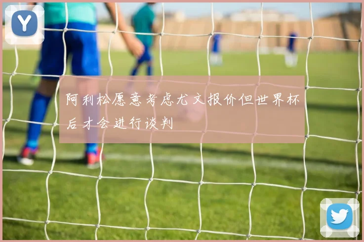 阿利松愿意考虑尤文报价但世界杯后才会进行谈判
