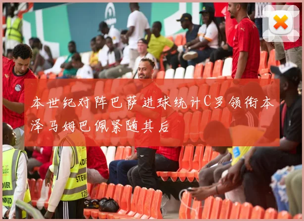 本世纪对阵巴萨进球统计C罗领衔本泽马姆巴佩紧随其后