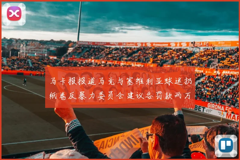 马卡报报道马竞与塞维利亚球迷扔纸卷反暴力委员会建议各罚款两万欧元