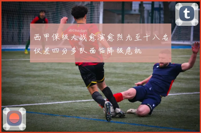 西甲保级大战愈演愈烈九至十八名仅差四分多队面临降级危机