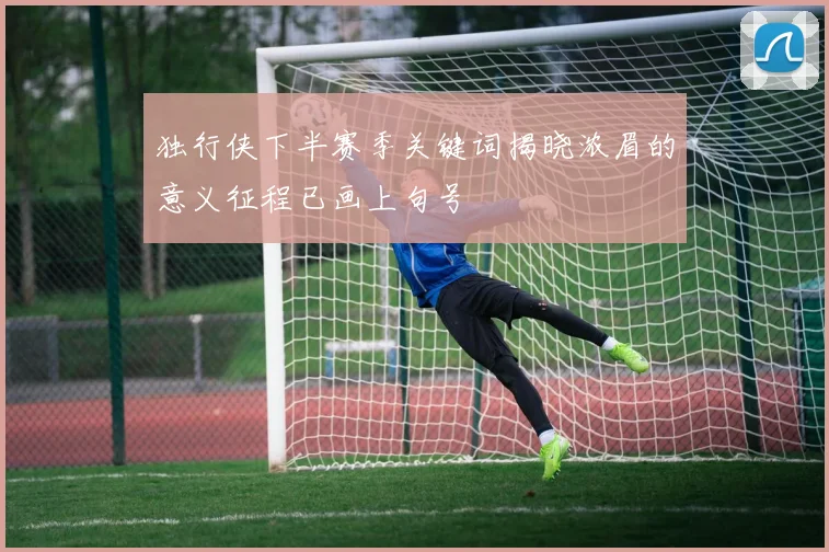 独行侠下半赛季关键词揭晓浓眉的意义征程已画上句号