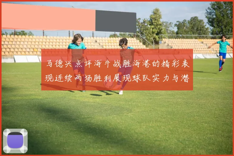 马德兴点评海牛战胜海港的精彩表现连续两场胜利展现球队实力与潜力