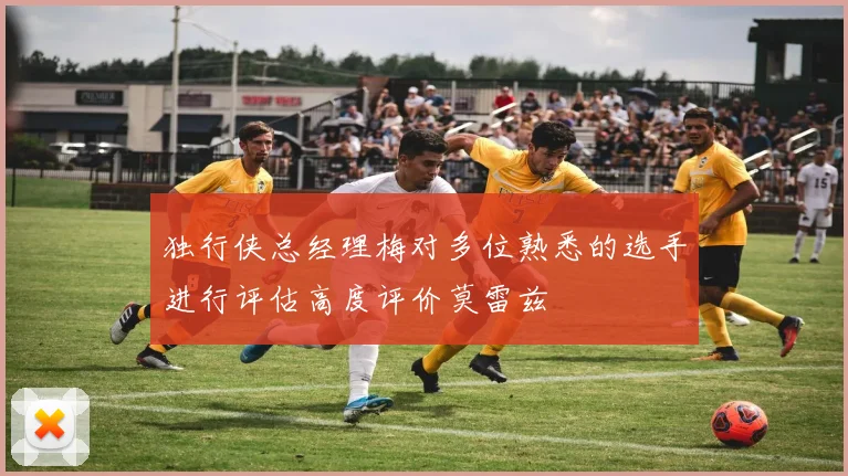 独行侠总经理梅对多位熟悉的选手进行评估高度评价莫雷兹