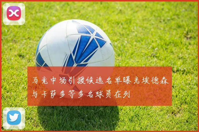 马竞中场引援候选名单曝光埃德森与卡萨多等多名球员在列