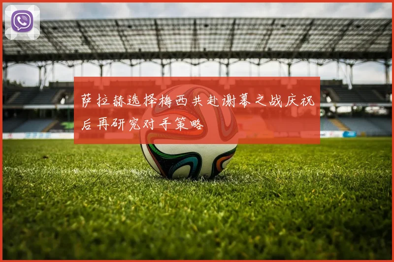 萨拉赫选择梅西共赴谢幕之战庆祝后再研究对手策略