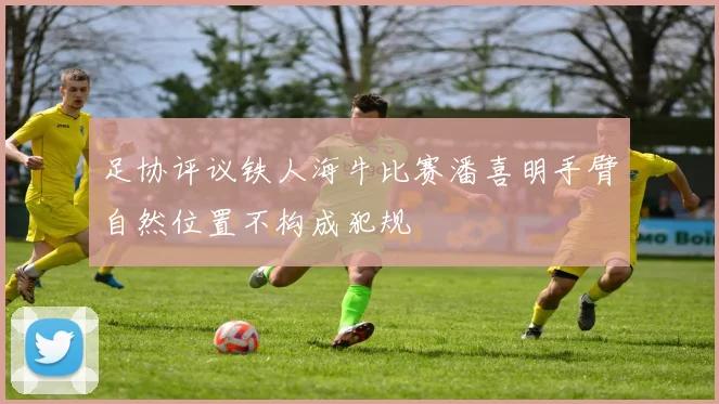 足协评议铁人海牛比赛潘喜明手臂自然位置不构成犯规