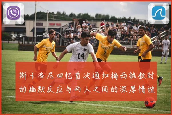 斯卡洛尼回忆首次通知梅西执教时的幽默反应与两人之间的深厚情谊